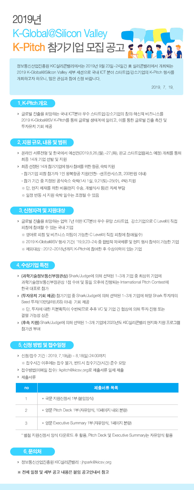 2019년 k-global@silicon valley k-pitch 참가기업 모집 공고 정보통신산업진흥원 kic실리콘벨리에서는 2019년 9월 23일~24일간 미국 실리콘벨리에서 개최되는 2019 k-global@silicon valley 세부 세션으로 국내 ICT 분야 스타트업,강소기업의 K-PITCH 행사를 개최하고자 하오니, 많은 관심과 참여 신청 바랍니다. 2019. 07. 19  1.K-PITCH 개요 글로벌 진출을 희망하는 국내 ICT분야 우수 스타트업/강소기업의 창의, 혁신적 비즈니스를 2019 K-GLOBAL@SV K-PITCH를 통해 글로벌 생태계에 알리고, 이를 통한 글로벌 진출 촉진 및 투자유치 기회 제공  2.지원규모, 내용 및 범위 온라인 서류전형 및 한국에서 에선전(2019.08.26 월 ~ 27 화 판교 스타트업캠퍼스 예정) 개최를 통해 총 14개 기업 선발 및 지원 최종 선정된 14개 참가기업에 행사 참여를 위한 항공, 숙박지원 참가기업 피참 참가자 1인 왕복항공 지원 (인천 - 샌프란시스코, 200만원 이내) 참가기간 중 지정된 공식숙소 숙박(1사 1실, 9.21 토~25수 4박) 지원 단, 현지 체제를 위한 비용 (현지 수송, 개별식사 등)은 자체 부담 일정 변동시 지원 숙박 일수는 조정 될 수 있음.  3.신청자격 및 지원대상 글로벌 진출을 희망하는 업력7년 미만 ICT분야 우수 유망 스타트업, 강소기업으로 C LEVEL이 직접 피칭에 참여할 수 있는 국내기업 영어로 피칭 및 비즈니스 미팅이 가능한 C LEVEL이 직접 피칭에 참여 (필수) 2019 K-GLOBAL@SV 행사 기간 (19.9.23~24) 중 합법적 미국체류 및 현지 행사 참석이 가능한 기업 제외대상 : 2019~2018년까지 K-PITCH에 참여한 후 수상이력이 있는 기업  4.수상기업 특전 과학기술정보통신부장관상 SHARK/JUDGE에 의해 선택된 1~3개 기업 중 최상위 기업에 과학기술정보통신부장관상 1점 수여 및 동일 오후에 진행되는 인터네셔널 피치 콘테스트에 한국 대표로 참가  투자유치 기회 제공 참가기업 중 SHARK/JUDGE에 의해 선택된 1~3개 기업에 해당 SHARK 투자자의 SEED 투자(10만달러 이내) 기회 제공 단, 투자에 대한 지분획득이 수반되므로 추후 VC 및 기업 간 협상에 의해 투자 진행 또는 결렬 가능성 상존  후속지원 HARK/JUDGE에 의해 선택된 1~3개 기업에 2020년도 KIC 실리콘벨리 현지화 지원 프로그램 참가권 부여  5.신청방법 및 접수일정 신청/접수기간 : 2019.7.19 금 ~ 8.18 일 24:00 까지 접수기간 이후에는 접수 불가, 바느시 접수기간(시간) 준수 요망 접수방법(이메일 접수) : kpitch@kicsv.org로 제출서류 일체 제출 제출서류 목록 1. 국문 지원 신청서 1부 (붙임양식) 2. 영문 pitch deck 1부 (자유양식, 10페이지 내외 분량) 3. 영문 exceutive summary 1부 (자유양식, 1페이지 분량) 별첨 지원 신청서 양식 다운로드 후 활용, pitch deck 및 exceultive summary는 자유양식 활용  6.문의처 정보통신산업진흥원 kic실리콘벨리 : jhpark@kicsv.org 전체 일정 및 세부 공고 내용은 붙임 공고 안내서 참고